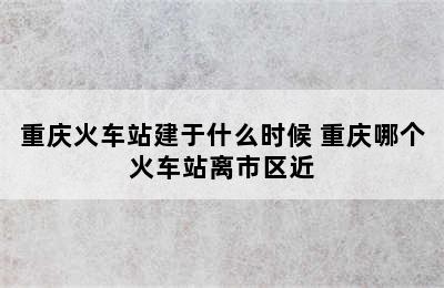 重庆火车站建于什么时候 重庆哪个火车站离市区近